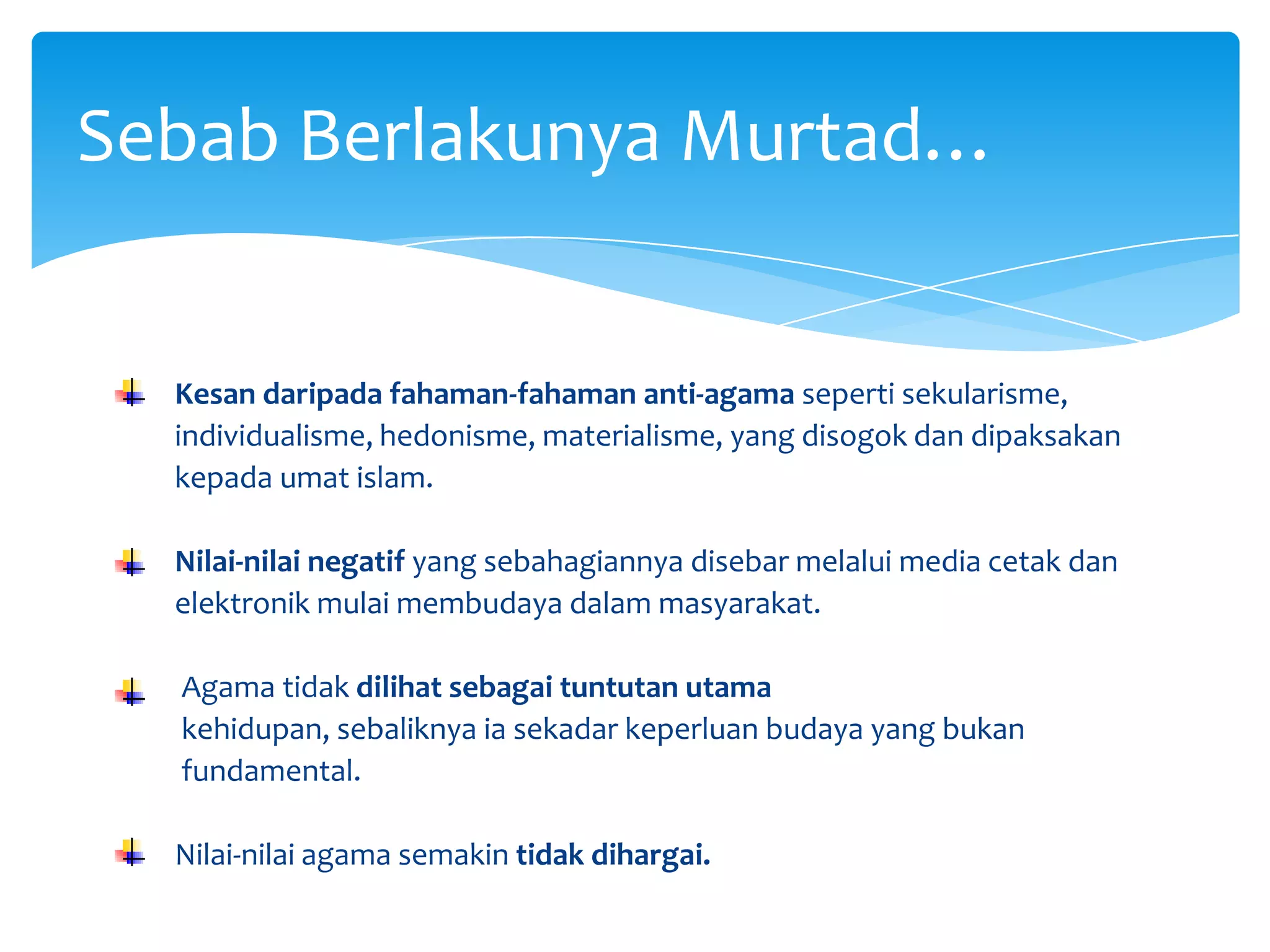 SebabBerlakunyaMurtad…Kesan daripada fahaman-fahaman anti-agama seperti sekularisme,          individualisme, hedonisme, materialisme, yang disogok dan dipaksakan      kepada umat islam.Nilai-nilai negatif yang sebahagiannya disebar melalui media cetak dan      elektronik mulai membudaya dalam masyarakat.Agama tidak dilihat sebagai tuntutan utama       kehidupan, sebaliknya ia sekadar keperluan budaya yang bukan       fundamental.Nilai-nilai agama semakin tidak dihargai.