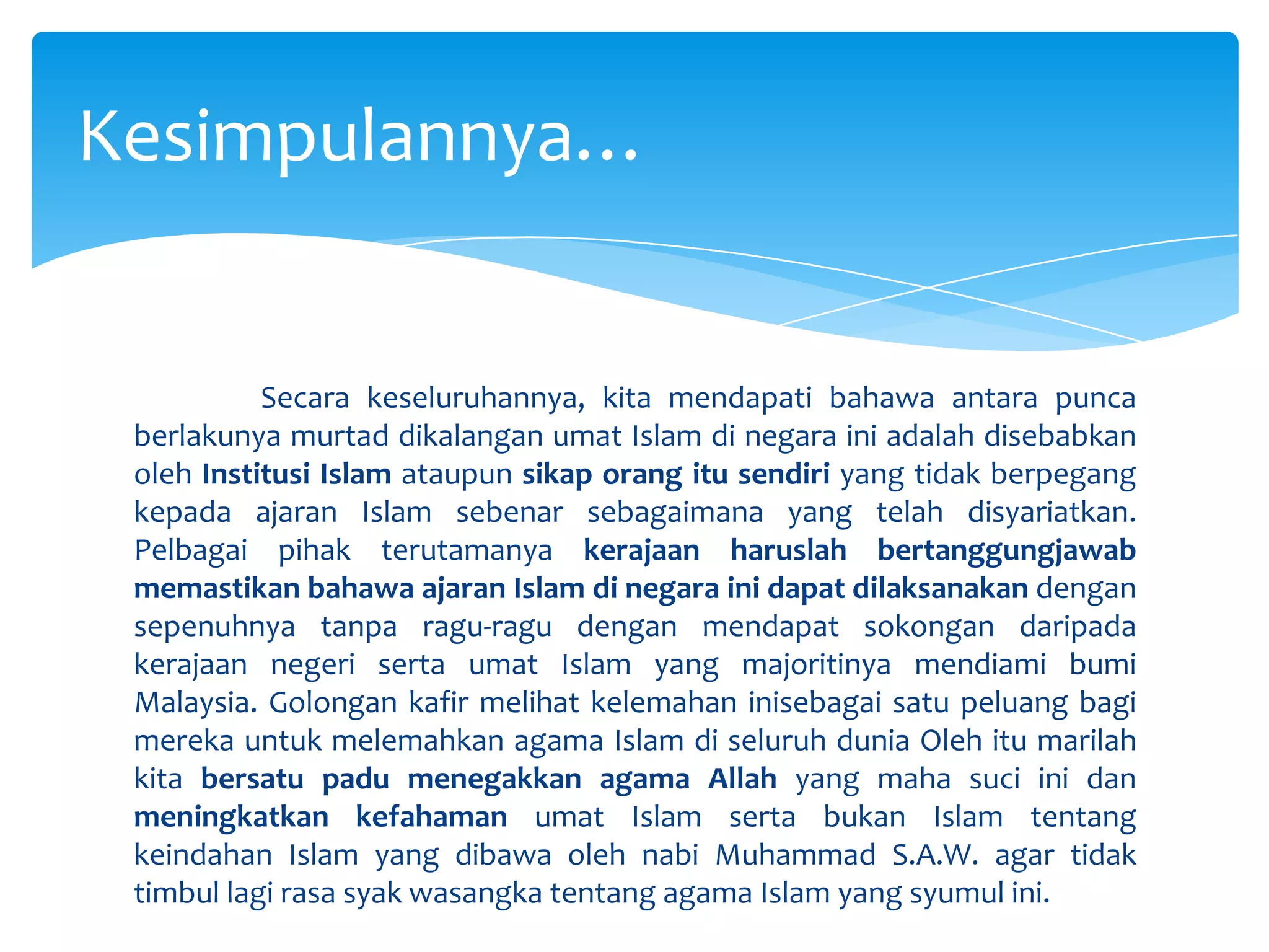 	Secara keseluruhannya, kita mendapati bahawa antara punca berlakunya murtad dikalangan umat Islam di negara ini adalah disebabkan oleh Institusi Islam ataupun sikap orang itu sendiri yang tidak berpegang kepada ajaran Islam sebenar sebagaimana yang telah disyariatkan. Pelbagai pihak terutamanya kerajaan haruslah bertanggungjawab memastikan bahawa ajaran Islam di negara ini dapat dilaksanakan dengan sepenuhnya tanpa ragu-ragu dengan mendapat sokongan daripada kerajaan negeri serta umat Islam yang majoritinya mendiami bumi Malaysia. Golongan kafir melihat kelemahan inisebagai satu peluang bagi mereka untuk melemahkan agama Islam di seluruh dunia Oleh itu marilah kita bersatu padu menegakkan agama Allah yang maha suci ini dan meningkatkan kefahaman umat Islam serta bukan Islam tentang keindahan Islam yang dibawa oleh nabi Muhammad S.A.W. agar tidak timbul lagi rasa syak wasangka tentang agama Islam yang syumul ini.Kesimpulannya…