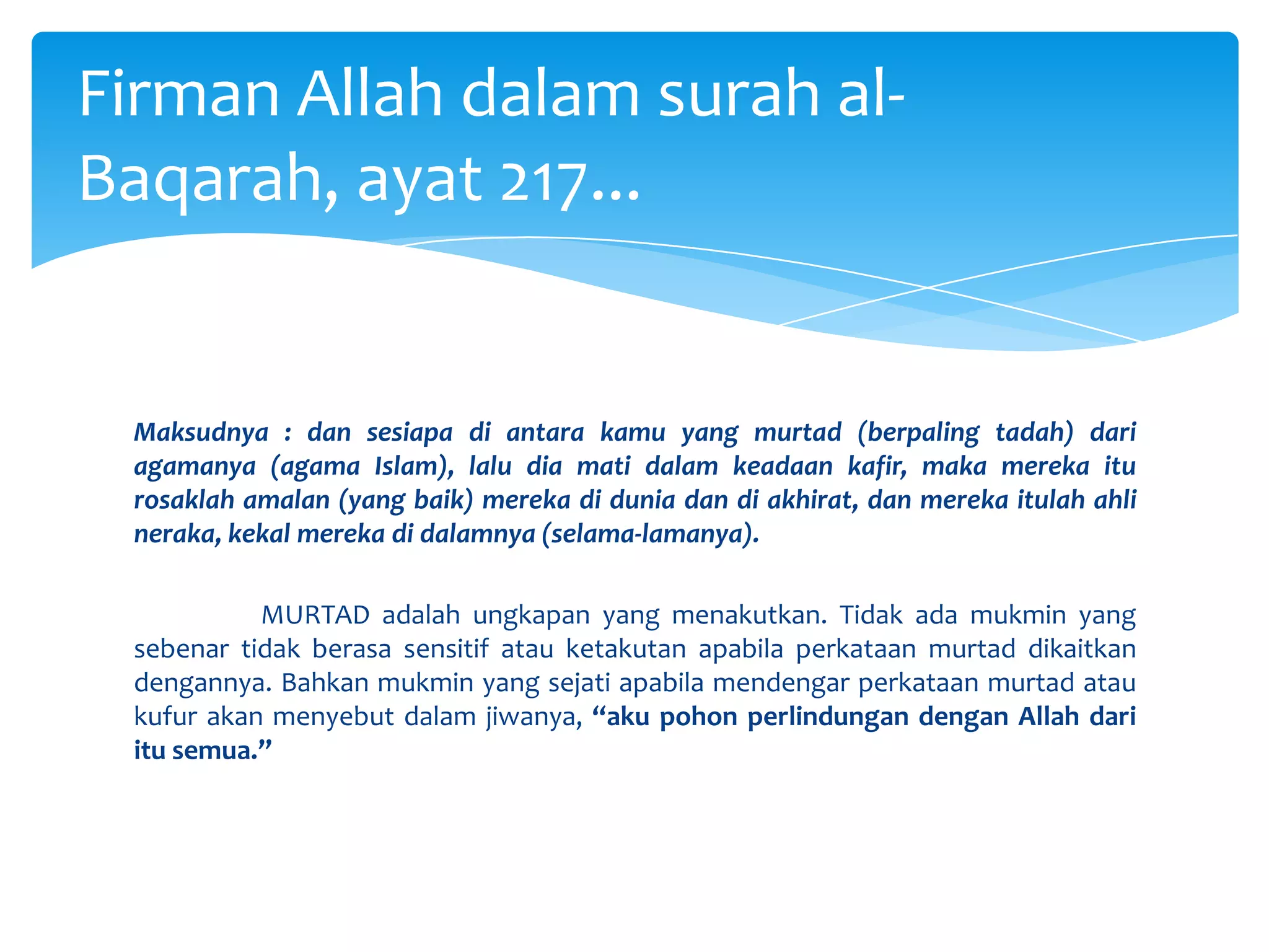 Maksudnya : dan sesiapa di antara kamu yang murtad (berpaling tadah) dari agamanya (agama Islam), lalu dia mati dalam keadaan kafir, maka mereka itu rosaklah amalan (yang baik) mereka di dunia dan di akhirat, dan mereka itulah ahli neraka, kekal mereka di dalamnya (selama-lamanya).	MURTAD adalah ungkapan yang menakutkan. Tidak ada mukmin yang sebenar tidak berasa sensitif atau ketakutan apabila perkataan murtad dikaitkan dengannya. Bahkan mukmin yang sejati apabila mendengar perkataan murtad atau kufur akan menyebut dalam jiwanya, “aku pohon perlindungan dengan Allah dari itu semua.”Firman Allah dalam surah al-Baqarah, ayat 217...