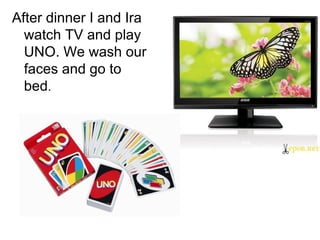 After dinner I and Ira
watch TV and play
UNO. We wash our
faces and go to
bed.

 