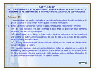 CAPITULO XVI
DE LOS MATERIALES, JUNTAS, PIEZAS DE CONEXIÓN Y VÁLVULAS A UTILIZAR EN LOS
SISTEMAS DE ABASTECIMIENTO Y DISTRIBUCIÓN DE AGUA DE LAS EDIFICACIONES
Artículo 145:
Las edificaciones y/o locales destinados a comercios deberán dotarse de salas sanitarias y de
piezas sanitarias de tipo y numero mínimo que se señalan a continuación:
D. Bares, Cafeterías, Cervecerías, Fuentes de Soda, Refresquerías, Restaurantes y similares.
D.1 En cada edificación y/o local destinado a estos fines, se proveerán salas sanitarias
separadas para hombres y para mujeres.
D.2 A los fines de cálculo del tipo y número mínimo de piezas sanitarias requeridas, se estimará
una persona por cada 1,50 metros cuadrados de área del local y que la mitad de las personas
serán hombres y la mitad mujeres.
D.3 El tipo y número mínimo de piezas sanitarias a instalar en cada una de las salas sanitarias
será en indicado en la Tabla 17
D.4 Las salas sanitarias y sus correspondientes piezas podrán ser utilizadas por el personal de
empleados y de trabajadores del local, siempre que el número de éstos no sea superior a seis
(6). Si se sobrepasa esta cifra, se proveerán salas sanitarias y piezas sanitarias adicionales, de
acuerdo con lo establecido en el artículo 146 de estas normas.
 