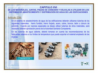 CAPITULO XVI
DE LOS MATERIALES, JUNTAS, PIEZAS DE CONEXIÓN Y VÁLVULAS A UTILIZAR EN LOS
SISTEMAS DE ABASTECIMIENTO Y DISTRIBUCIÓN DE AGUA DE LAS EDIFICACIONES
Artículo 239:
En el sistema de abastecimiento de agua de las edificaciones deberán utilizarse tuberías de los
siguientes materiales: hierro fundido, hierro forjado, acero, cobre, bronce, latón o cloruro de
polivinilo. Cuando por razones especiales se desee utilizar tuberías de otros materiales, será
necesario obtener aprobación previa de la Autoridad Sanitaria Competente.
En las tuberías de agua caliente, deberá tomarse en cuenta las recomendaciones de los
fabricantes relativos a los límites de temperatura que pueda soportar el material empleado de las
mismas.
 