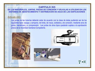 CAPITULO XVI
DE LOS MATERIALES, JUNTAS, PIEZAS DE CONEXIÓN Y VÁLVULAS A UTILIZAR EN LOS
SISTEMAS DE ABASTECIMIENTO Y DISTRIBUCIÓN DE AGUA DE LAS EDIFICACIONES
Artículo 243:
Las juntas de las tuberías deberán estar de acuerdo con la clase de éstas pudiendo ser de los
siguientes tipos: espiga y campana, de brida, de rosca, soldados y de conexión, mediante aros de
goma, mecánicas y a comprensión. Las juntas de otros tipos quedarán sujetas a la aprobación
previa de la Autoridad Sanitaria Competente.
 