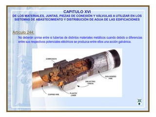 CAPITULO XVI
DE LOS MATERIALES, JUNTAS, PIEZAS DE CONEXIÓN Y VÁLVULAS A UTILIZAR EN LOS
SISTEMAS DE ABASTECIMIENTO Y DISTRIBUCIÓN DE AGUA DE LAS EDIFICACIONES
Artículo 244:
No deberán unirse entre si tuberías de distintos materiales metálicos cuando debido a diferencias
entre sus respectivos potenciales eléctricos se produzca entre ellos una acción galvánica.
 