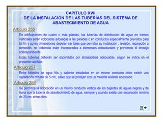 CAPITULO XVII
DE LA INSTALACIÓN DE LAS TUBERÍAS DEL SISTEMA DE
ABASTECIMIENTO DE AGUA
Artículo 256
En edificaciones de cuatro o más plantas, las tuberías de distribución de agua en tramos
verticales serán colocadas adosadas a las paredes o en conductos especialmente previstos para
tal fin y cuyas dimensiones deberán ser tales que permitan su instalación , revisión, reparación o
remoción, no debiendo estar incorporadas a elementos estructurales y previendo el drenaje
correspondiente.
Estas tuberías deberán ser soportadas por abrazaderas adecuadas, según se indica en el
presente capítulo.
Artículo 257
Entre tuberías de agua fría y caliente instaladas en un mismo conducto debe existir una
separación mínima de 5 cm., salvo que se protejan con un material aislante adecuado.
Artículo 258
Se permitirá la colocación en un mismo conducto vertical de los bajantes de aguas negras y de
lluvia con la tubería de abastecimiento de agua, siempre y cuando exista una separación mínima
de 20 cm. entre ellos.
 