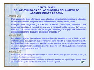 Artículo 262
Para la protección de las tuberías que pasen a través de elementos estructurales de la edificación,
se colocarán camisas o mangas de metal, preferentemente de hierro forjado o acero.
La longitud de la manga será igual al espesor del elemento que atraviese, salvo cuando éste
pueda estar sometido a la humedad, en cuyo caso la manga sobresaldrá no menos de 1 cm., por
cada lado. Los diámetros mínimos de las mangas, deben asegurar un juego libre de la tubería,
pudiendo seleccionarse de acuerdo a lo indicado en la Tabla 27.
Artículo 263
Las tuberías colgantes (horizontales), estarán sujetas por abrazaderas que se fijarán al techo
mediante varillas de suspensión, que podrán ser de hierro maleable o de otro material resistente.
Las dimensiones de las abrazaderas y varillas deberán garantizar los requerimientos estructurales
en materia de sustentación, estabilidad, esfuerzos causados en la tubería, pudiendo seleccionarse
de acuerdo a la indicada en la tabla 28.
Artículo 270
Las tuberías que atraviesen juntas de dilatación en edificios deberán estar provistas, en sitios de paso, de
conexiones flexibles o uniones de expansión.
Aquellas que puedan estar sujetas a vibraciones se protegerán mediante una capa de felpa o material similar
en los puntos de soporte. Ver dibujo ilustrativo en el Apéndice, Figura 29.
CAPITULO XVII
DE LA INSTALACIÓN DE LAS TUBERÍAS DEL SISTEMA DE
ABASTECIMIENTO DE AGUA
 