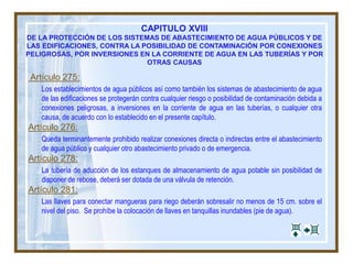 CAPITULO XVIII
DE LA PROTECCIÓN DE LOS SISTEMAS DE ABASTECIMIENTO DE AGUA PÚBLICOS Y DE
LAS EDIFICACIONES, CONTRA LA POSIBILIDAD DE CONTAMINACIÓN POR CONEXIONES
PELIGROSAS, POR INVERSIONES EN LA CORRIENTE DE AGUA EN LAS TUBERÍAS Y POR
OTRAS CAUSAS
Artículo 275:
Los establecimientos de agua públicos así como también los sistemas de abastecimiento de agua
de las edificaciones se protegerán contra cualquier riesgo o posibilidad de contaminación debida a
conexiones peligrosas, a inversiones en la corriente de agua en las tuberías, o cualquier otra
causa, de acuerdo con lo establecido en el presente capítulo.
Artículo 276:
Queda terminantemente prohibido realizar conexiones directa o indirectas entre el abastecimiento
de agua público y cualquier otro abastecimiento privado o de emergencia.
Artículo 278:
La tubería de aducción de los estanques de almacenamiento de agua potable sin posibilidad de
disponer de rebose, deberá ser dotada de una válvula de retención.
Artículo 281:
Las llaves para conectar mangueras para riego deberán sobresalir no menos de 15 cm. sobre el
nivel del piso. Se prohíbe la colocación de llaves en tanquillas inundables (pie de agua).
 