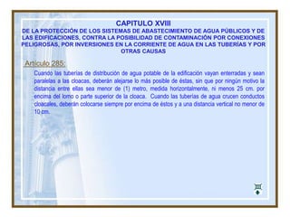 CAPITULO XVIII
DE LA PROTECCIÓN DE LOS SISTEMAS DE ABASTECIMIENTO DE AGUA PÚBLICOS Y DE
LAS EDIFICACIONES, CONTRA LA POSIBILIDAD DE CONTAMINACIÓN POR CONEXIONES
PELIGROSAS, POR INVERSIONES EN LA CORRIENTE DE AGUA EN LAS TUBERÍAS Y POR
OTRAS CAUSAS
Artículo 285:
Cuando las tuberías de distribución de agua potable de la edificación vayan enterradas y sean
paralelas a las cloacas, deberán alejarse lo más posible de éstas, sin que por ningún motivo la
distancia entre ellas sea menor de (1) metro, medida horizontalmente, ni menos 25 cm. por
encima del lomo o parte superior de la cloaca. Cuando las tuberías de agua crucen conductos
cloacales, deberán colocarse siempre por encima de éstos y a una distancia vertical no menor de
10 cm.
 