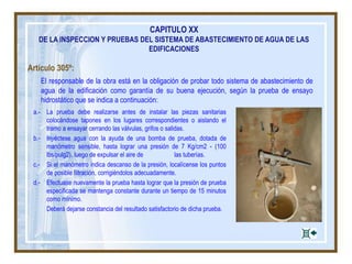 Artículo 305º:
El responsable de la obra está en la obligación de probar todo sistema de abastecimiento de
agua de la edificación como garantía de su buena ejecución, según la prueba de ensayo
hidrostático que se indica a continuación:
CAPITULO XX
DE LA INSPECCION Y PRUEBAS DEL SISTEMA DE ABASTECIMIENTO DE AGUA DE LAS
EDIFICACIONES
a.- La prueba debe realizarse antes de instalar las piezas sanitarias
colocándose tapones en los lugares correspondientes o aislando el
tramo a ensayar cerrando las válvulas, grifos o salidas.
b.- Inyéctese agua con la ayuda de una bomba de prueba, dotada de
manómetro sensible, hasta lograr una presión de 7 Kg/cm2 - (100
lbs/pulg2), luego de expulsar el aire de las tuberías.
c.- Si el manómetro indica descanso de la presión, localícense los puntos
de posible filtración, corrigiéndolos adecuadamente.
d.- Efectuase nuevamente la prueba hasta lograr que la presión de prueba
especificada se mantenga constante durante un tiempo de 15 minutos
como mínimo.
Deberá dejarse constancia del resultado satisfactorio de dicha prueba.
 