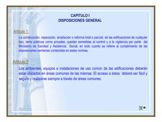 Artículo 1:
La construcción, reparación, ampliación o reforma total o parcial, de las edificaciones de cualquier
tipo, tanto públicas como privadas, quedan sometidas al control y a la vigilancia por parte del
Ministerio de Sanidad y Asistencia Social, en todo cuanto se refiere al cumplimiento de las
disposiciones sanitarias contenidas en estas normas.
Artículo 5
Los ambientes, equipos e instalaciones de uso común de las edificaciones deberán
estar ubicados en áreas comunes de las mismas. El acceso a éstos deberá ser fácil y
seguro y realizarse siempre a través de áreas comunes.
CAPITULO I
DISPOSICIONES GENERAL
 