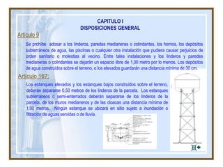 Artículo 9
Se prohíbe adosar a los linderos, paredes medianeras o colindantes, los hornos, los depósitos
subterráneos de agua, las piscinas o cualquier otra instalación que pudiera causar perjuicios de
orden sanitario o molestias al vecino. Entre tales instalaciones y los linderos y paredes
medianeras o colindantes se dejarán un espacio libre de 1,00 metro por lo menos. Los depósitos
de agua construidos sobre el terreno, o los elevados guardarán una distancia mínima de 30 cm.
Artículo 167:
Los estanques elevados y los estanques bajos construidos sobre el terreno,
deberán separarse 0,50 metros de los linderos de la parcela. Los estanques
subterráneos o semi-enterrados deberán separarse de los linderos de la
parcela, de los muros medianeros y de las cloacas una distancia mínima de
1,00 metros. Ningún estanque se ubicará en sitio sujeto a inundación o
filtración de aguas servidas o de lluvia.
CAPITULO I
DISPOSICIONES GENERAL
 