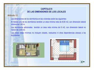 CAPITULO II
DE LAS DIMENSIONES DE LOS LOCALES
Artículo 13
Las dimensiones de los dormitorios en las viviendas serán las siguientes:
Al menos uno de los dormitorios tendrán un área mínima neta de 8,50 m2, con dimensión lateral
mínima de 2,40 m.
Los dormitorios adicionales tendrán un área neta mínima de 6 m2, con dimensión lateral no
menor de 2,00 m2 .
Las áreas netas mínimas no incluyen closets, vestuarios ni otras dependencias anexas a los
dormitorios.
.
 