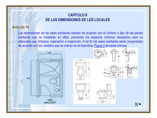 CAPITULO II
DE LAS DIMENSIONES DE LOS LOCALES
Artículo 19
Las dimensiones de las salas sanitarias estarán de acuerdo con el número y tipo de las piezas
sanitarias que se instalarán en ellas, previendo los espacios mínimos necesarios para su
adecuado uso, limpieza, reparación e inspección. A tal fin las salas sanitarias serán proyectadas
de acuerdo con los modelos que se indican en el Apéndice, Figura 3 de estas normas.
 
