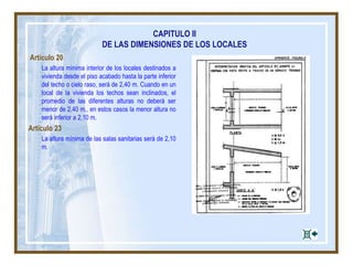 CAPITULO II
DE LAS DIMENSIONES DE LOS LOCALES
Artículo 20
La altura mínima interior de los locales destinados a
vivienda desde el piso acabado hasta la parte inferior
del techo o cielo raso, será de 2,40 m. Cuando en un
local de la vivienda los techos sean inclinados, el
promedio de las diferentes alturas no deberá ser
menor de 2,40 m., en estos casos la menor altura no
será inferior a 2,10 m.
Artículo 23
La altura mínima de las salas sanitarias será de 2,10
m.
 