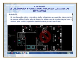 Artículo 36
Se prohíbe que los estares y comedores, de las edificaciones para viviendas, los dormitorios
de cualquier edificación y las aulas de clase en las edificaciones de escuela, colegios, liceos y
similares, sean iluminados y ventilados exclusivamente por medios artificiales.
CAPITULO IV
DE LA ILUMINACION Y VENTILACION NATURAL DE LOS LOCALES DE LAS
EDIFICACIONES
 