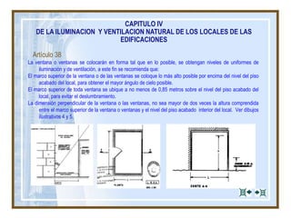 CAPITULO IV
DE LA ILUMINACION Y VENTILACION NATURAL DE LOS LOCALES DE LAS
EDIFICACIONES
Artículo 38
La ventana o ventanas se colocarán en forma tal que en lo posible, se obtengan niveles de uniformes de
iluminación y de ventilación, a este fin se recomienda que:
El marco superior de la ventana o de las ventanas se coloque lo más alto posible por encima del nivel del piso
acabado del local, para obtener el mayor ángulo de cielo posible.
El marco superior de toda ventana se ubique a no menos de 0,85 metros sobre el nivel del piso acabado del
local, para evitar el deslumbramiento.
La dimensión perpendicular de la ventana o las ventanas, no sea mayor de dos veces la altura comprendida
entre el marco superior de la ventana o ventanas y el nivel del piso acabado interior del local. Ver dibujos
ilustrativos 4 y 5.
 