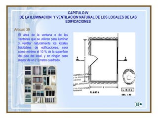 Artículo 39
El área de la ventana o de las
ventanas que se utilicen para iluminar
y ventilar naturalmente los locales
habitables de edificaciones, será
como mínimo el 10 % de la superficie
del piso del local, y en ningún caso
menor de un (1) metro cuadrado.
CAPITULO IV
DE LA ILUMINACION Y VENTILACION NATURAL DE LOS LOCALES DE LAS
EDIFICACIONES
 
