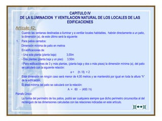 Artículo 42:
Cuando las ventanas destinadas a iluminar y a ventilar locales habitables, habrán directamente a un patio,
la dimensión (a), de este último será la siguiente:
1. Para patios cerrados:
Dimensión mínima de patio en metros
En edificaciones de:
- Una sola planta (planta baja) 3,00m
- Dos plantas (planta baja y un piso) 3,50m
- Para edificaciones de 3 y más plantas, (planta baja y dos o más pisos) la dimensión mínima (a), del patio
se calculará con la siguiente relación:
a = (h / 8) + 2
Esta dimensión en ningún caso será menor de 4,00 metros y se mantendrá por igual en toda la altura “h”
de la edificación.
El área mínima del patio se calculará con la relación:
A = 60 - (400 / h)
Párrafo Único:
La forma del perímetro de los patios, podrá ser cualquiera siempre que dicho perímetro circunscriba al del
rectángulo de las dimensiones calculadas con las relaciones indicadas en este artículo.
CAPITULO IV
DE LA ILUMINACION Y VENTILACION NATURAL DE LOS LOCALES DE LAS
EDIFICACIONES
 