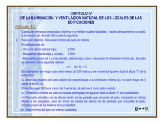 Artículo 42:
Cuando las ventanas destinadas a iluminar y a ventilar locales habitables, habrán directamente a un patio,
la dimensión (a), de este último será la siguiente:
2. Para patio abiertos: Dimensión mínima de patio en metros
En edificaciones de:
- Una sola planta (planta baja) 2,00m
- Dos plantas (planta baja y un piso) 2,50m
- Para edificaciones de 3 y más plantas, (planta baja y dos o más pisos) la dimensión mínima (a), del patio
se calculará con la siguiente relación:
a = (h / 8) + 2
Esta dimensión en ningún caso será menor de 3,50 metros y se mantendrá igual en toda la altura “h” de la
edificación:
La dimensión máxima del patio abierto (b) perpendicular a la dimensión mínima (a), no será mayor de 3
veces el ancho (a).
Si resultara que (b) fuera mayor de 3 veces (a), el patio se á como patio cerrado.
a= Dimensión mínima del patio en metros prolongada por igual en toda la altura “h” de la edificación.
h= Promedio aritmético de las alturas dentro de las paredes que circundan el patio, incluyendo en dichas
alturas a los parapetos, pero sin tomar en cuenta las alturas de las paredes que circunden al patio,
ubicadas fuera de los linderos de la propiedad.
A= Area mínima del patio en metros cuadrados.
CAPITULO IV
DE LA ILUMINACION Y VENTILACION NATURAL DE LOS LOCALES DE LAS
EDIFICACIONES
 