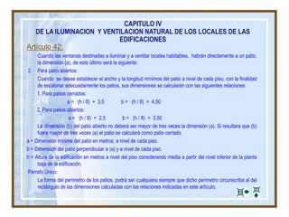 Artículo 42:
Cuando las ventanas destinadas a iluminar y a ventilar locales habitables, habrán directamente a un patio,
la dimensión (a), de este último será la siguiente:
2. Para patio abiertos:
Cuando se desee establecer el ancho y la longitud mínimos del patio a nivel de cada piso, con la finalidad
de escalonar adecuadamente los patios, sus dimensiones se calcularán con las siguientes relaciones:
1. Para patios cerrados:
a = (h / 8) + 3,5 b = (h / 8) + 4,50
2. Para patios abiertos:
a = (h / 8) + 2,5 b = (h / 8) + 3,50
La dimensión (b) del patio abierto no deberá ser mayor de tres veces la dimensión (a). Si resultara que (b)
fuera mayor de tres veces (a) el patio se calculará como patio cerrado.
a = Dimensión mínima del patio en metros, a nivel de cada piso.
b = Dimensión del patio perpendicular a (a) y a nivel de cada piso.
h = Altura de la edificación en metros a nivel del piso considerando media a partir del nivel inferior de la planta
baja de la edificación.
Párrafo Único:
La forma del perímetro de los patios, podrá ser cualquiera siempre que dicho perímetro circunscriba al del
rectángulo de las dimensiones calculadas con las relaciones indicadas en este artículo.
CAPITULO IV
DE LA ILUMINACION Y VENTILACION NATURAL DE LOS LOCALES DE LAS
EDIFICACIONES
 