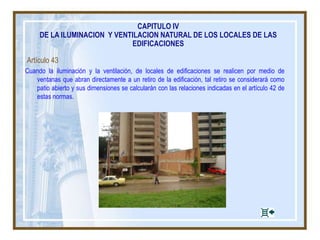 Artículo 43
Cuando la iluminación y la ventilación, de locales de edificaciones se realicen por medio de
ventanas que abran directamente a un retiro de la edificación, tal retiro se considerará como
patio abierto y sus dimensiones se calcularán con las relaciones indicadas en el artículo 42 de
estas normas.
CAPITULO IV
DE LA ILUMINACION Y VENTILACION NATURAL DE LOS LOCALES DE LAS
EDIFICACIONES
 