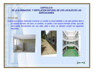 Artículo 46:
Cuando una ventana destinada a iluminar y a ventilar un local habitable o una sala sanitaria abra a
un espacio techado, tal como: un corredor, un pasillo u otro espacio techado similar, que esté
comunicado directamente con una calle, patio o retiro, se deberán cumplir los siguientes
requisitos:
CAPITULO IV
DE LA ILUMINACION Y VENTILACION NATURAL DE LOS LOCALES DE LAS
EDIFICACIONES
 