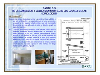 Artículo 46:
Cuando una ventana destinada a iluminar y a ventilar un local habitable o
una sala sanitaria abra a un espacio techado, tal como: un corredor,
un pasillo u otro espacio techado similar, que esté comunicado
directamente con una calle, patio o retiro, se deberán cumplir los
siguientes requisitos:
a) Cuando la ventana tenga vista recta sobre una calle, patio o retiro, la
dimensión del espacio techado, perpendicular a la ventana (d), no
deberá ser mayor de una vez y media la menor altura del espacio
techado (h) con respecto al piso del local; la otra dimensión del
espacio techado, (a) no será menor de la mitad de la distancia
anterior (d), y nunca menor de 1,50 metros, o el ancho de la ventana.
La calle, el patio o el retiro, así como también la ventana, deberán
cumplir con los requisitos exigidos en estas normas. Ver dibujo
ilustrativo en el Apéndice, Figura 6.
CAPITULO IV
DE LA ILUMINACION Y VENTILACION NATURAL DE LOS LOCALES DE LAS
EDIFICACIONES
 