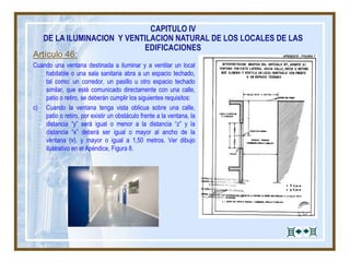 Artículo 46:
Cuando una ventana destinada a iluminar y a ventilar un local
habitable o una sala sanitaria abra a un espacio techado,
tal como: un corredor, un pasillo u otro espacio techado
similar, que esté comunicado directamente con una calle,
patio o retiro, se deberán cumplir los siguientes requisitos:
c) Cuando la ventana tenga vista oblicua sobre una calle,
patio o retiro, por existir un obstáculo frente a la ventana, la
distancia “y” será igual o menor a la distancia “z” y la
distancia “x” deberá ser igual o mayor al ancho de la
ventana (v), y mayor o igual a 1,50 metros. Ver dibujo
ilustrativo en el Apéndice, Figura 8.
CAPITULO IV
DE LA ILUMINACION Y VENTILACION NATURAL DE LOS LOCALES DE LAS
EDIFICACIONES
 