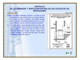Artículo 46:
Cuando una ventana destinada a iluminar y a ventilar un local
habitable o una sala sanitaria abra a un espacio techado,
tal como: un corredor, un pasillo u otro espacio techado
similar, que esté comunicado directamente con una calle,
patio o retiro, se deberán cumplir los siguientes requisitos:
b) Cuando la ventana tenga vista lateral sobre una calle, patio
o retiro, la distancia entre el centro de la ventana y la calle,
patio o retiro, no deberá ser mayor de 2,00 y la otra
dimensión del espacio techado, normal al plano de la
ventana no deberá ser menor de 2,00 metros. Ver dibujo
ilustrativo en el Apéndice, Figura 7
CAPITULO IV
DE LA ILUMINACION Y VENTILACION NATURAL DE LOS LOCALES DE LAS
EDIFICACIONES
 