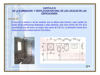 Artículo 49
El área de la ventana o de las ventanas que se utilicen para iluminar y para ventilar los
locales de las edificaciones destinadas a salas sanitarias, será como mínimo del 10% de la
superficie del piso del local y en ningún caso menor de 0,30 m2. La dimensión mínima de la
ventana o de cada ventana será de 0,40 metros.
CAPITULO IV
DE LA ILUMINACION Y VENTILACION NATURAL DE LOS LOCALES DE LAS
EDIFICACIONES
 