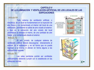 Artículo 64
Todo sistema de ventilación artificial, o
mecánica, de un local se fundamentará en la inyección de
aire fresco y no contaminado al interior del local de una
edificación, permitiendo la salida de aire viciado al exterior;
o bien en la extracción del aire viciado del local
permitiendo la entrada al mismo, de una cantidad de aire
fresco y no contaminado desde el exterior.
Artículo 72
El aire viciado, de cualquier sistema de
ventilación artificial deberá descargarse directamente al
exterior de la edificación y en tal forma que no pueda
regresar a la misma, ni afectar en forma alguna a las
edificaciones vecinas.
Artículo 76
Las salas sanitarias podrán ser ventiladas
artificialmente debiendo cumplir con lo establecido en las
presentes normas.
CAPITULO V
DE LA ILUMINACION Y VENTILACION ARTIFICIAL DE LOS LOCALES DE LAS
EDIFICACIONES
 