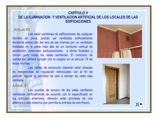 Artículo 80
Las salas sanitarias de edificaciones de cualquier
número de pisos, podrán ser ventiladas artificialmente
mediante extracción del aire de las mismas por un ventilador
instalado en la parte más alta de un conducto vertical de
ventilación, destinado exclusivamente a dicha finalidad y
común para todas las salas sanitarias. El conducto de
ventilación deberá cumplir con lo exigido en el artículo 79 de
estas normas.
Las rejillas de extracción deberán estar dotadas
de mecanismos de regulación individuales con el fin de
permitir regular la cantidad de aire a extraer de cada sala
sanitaria.
Artículo 81
Las puertas de acceso de las salas sanitarias
ventiladas artificialmente de acuerdo con lo especificado en
los artículos anteriores, deberán estar provistas de una
abertura u otro sistema que permita la entrada de aire fresco.
CAPITULO V
DE LA ILUMINACION Y VENTILACION ARTIFICIAL DE LOS LOCALES DE LAS
EDIFICACIONES
 
