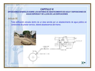 CAPITULO VI
DIPOSICIONES GENERALES SOBRE LOS SISTEMAS DE ABASTECIMIENTO DE AGUA Y DISPOSICIONES DE
AGUAS SERVIDAS Y DE LLUVIA DE LAS EDIFICACIONES
Artículo 95
Toda edificación ubicada dentro de un área servida por un abastecimiento de agua público en
condiciones de prestar servicio, deberá abastecernos del mismo.
 