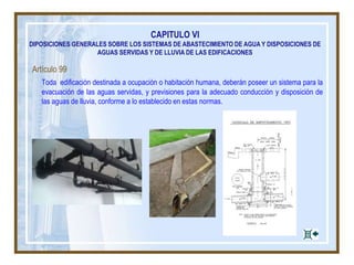 CAPITULO VI
DIPOSICIONES GENERALES SOBRE LOS SISTEMAS DE ABASTECIMIENTO DE AGUA Y DISPOSICIONES DE
AGUAS SERVIDAS Y DE LLUVIA DE LAS EDIFICACIONES
Artículo 99
Toda edificación destinada a ocupación o habitación humana, deberán poseer un sistema para la
evacuación de las aguas servidas, y previsiones para la adecuado conducción y disposición de
las aguas de lluvia, conforme a lo establecido en estas normas.
 