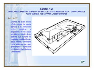 CAPITULO VI
DIPOSICIONES GENERALES SOBRE LOS SISTEMAS DE ABASTECIMIENTO DE AGUA Y DISPOSICIONES DE
AGUAS SERVIDAS Y DE LLUVIA DE LAS EDIFICACIONES
Artículo 101
Cuando no existe cloaca
pública capaz de prestar
servicio a la edificación,
podrá permitirse la
disposición de las aguas
servidas por medio de un
sistema que cumpla los
requisitos establecidos en
estas normas, o mediante
otros sistemas que sean
previamente aprobados
por la Autoridad Sanitaria
Competente.
 