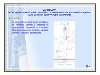 Artículo 104
No se permitirá empotrar aguas servidas en
los conductos, bajantes y colectores de
aguas de lluvia, ni se permitirá que las aguas
de lluvia se empotren a conductos, ramales,
bajantes o cloacas de aguas negras.
CAPITULO VI
DIPOSICIONES GENERALES SOBRE LOS SISTEMAS DE ABASTECIMIENTO DE AGUA Y DISPOSICIONES DE
AGUAS SERVIDAS Y DE LLUVIA DE LAS EDIFICACIONES
 