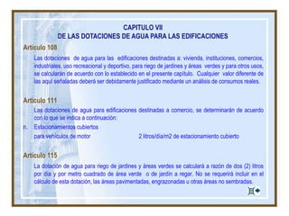 CAPITULO VII
DE LAS DOTACIONES DE AGUA PARA LAS EDIFICACIONES
Artículo 108
Las dotaciones de agua para las edificaciones destinadas a: vivienda, instituciones, comercios,
industriales, uso recreacional y deportivo, para riego de jardines y áreas verdes y para otros usos,
se calcularán de acuerdo con lo establecido en el presente capítulo. Cualquier valor diferente de
las aquí señaladas deberá ser debidamente justificado mediante un análisis de consumos reales.
Artículo 111
Las dotaciones de agua para edificaciones destinadas a comercio, se determinarán de acuerdo
con lo que se indica a continuación:
n. Estacionamientos cubiertos
para vehículos de motor 2 litros/día/m2 de estacionamiento cubierto
Artículo 115
La dotación de agua para riego de jardines y áreas verdes se calculará a razón de dos (2) litros
por día y por metro cuadrado de área verde o de jardín a regar. No se requerirá incluir en el
cálculo de esta dotación, las áreas pavimentadas, engrazonadas u otras áreas no sembradas.
 