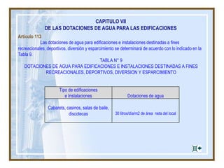 CAPITULO VII
DE LAS DOTACIONES DE AGUA PARA LAS EDIFICACIONES
Artículo 113
Las dotaciones de agua para edificaciones e instalaciones destinadas a fines
recreacionales, deportivos, diversión y esparcimiento se determinará de acuerdo con lo indicado en la
Tabla 9.
TABLA N° 9
DOTACIONES DE AGUA PARA EDIFICACIONES E INSTALACIONES DESTINADAS A FINES
RECREACIONALES, DEPORTIVOS, DIVERSION Y ESPARCIMIENTO
Tipo de edificaciones
e Instalaciones Dotaciones de agua
Cabarets, casinos, salas de baile,
discotecas 30 litros/día/m2 de área neta del local
 