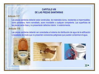 CAPITULO VIII
DE LAS PIEZAS SANITARIAS
Artículo 117
Las piezas sanitarias deberán estar construidas de materiales duros, resistentes e impermeables,
como porcelana, hierro esmaltado, acero inoxidable o cualquier competente. Las superficies de
las piezas serán lisas y no presentarán defectos interior ni exteriormente.
Artículo 119
Las piezas sanitarias deberán ser conectadas al sistema de distribución de agua de la edificación
e instaladas de modo que no presenten conexiones peligrosas que puedan contaminar el agua.
 