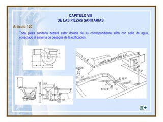 CAPITULO VIII
DE LAS PIEZAS SANITARIAS
Artículo 120
Toda pieza sanitaria deberá estar dotada de su correspondiente sifón con sello de agua,
conectado al sistema de desagüe de la edificación.
 