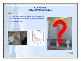CAPITULO VIII
DE LAS PIEZAS SANITARIAS
Artículo 127
En toda sala sanitaria donde sea instalado un
excusado deberán instalarse en espacios cerrados
de carácter privado.
 