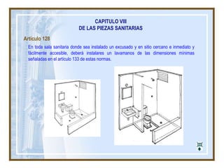 CAPITULO VIII
DE LAS PIEZAS SANITARIAS
Artículo 128
En toda sala sanitaria donde sea instalado un excusado y en sitio cercano e inmediato y
fácilmente accesible, deberá instalares un lavamanos de las dimensiones mínimas
señaladas en el artículo 133 de estas normas.
 