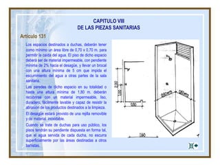 Artículo 131
Los espacios destinados a duchas, deberán tener
como mínimo un área libre de 0,70 x 0,70 m. para
permitir la caída del agua. El piso de dicho espacio
deberá ser de material impermeable, con pendiente
mínima de 2% hacia el desagüe, y llevar un brocal
con una altura mínima de 5 cm que impida el
escurrimiento del agua a otras partes de la sala
sanitaria.
Las paredes de dicho espacio en su totalidad o
hasta una altura mínima de 1,80 m. deberán
recubrirse con un material impermeable, liso,
duradero, fácilmente lavable y capaz de resistir la
abrasión de los productos destinados a la limpieza.
El desagüe estará provisto de una rejilla removible
y de material inoxidable.
Cuando se trate de duchas para uso público, los
pisos tendrán su pendiente dispuesta en forma tal,
que el agua servida de cada ducha, no escurra
superficialmente por las áreas destinadas a otros
bañistas.
CAPITULO VIII
DE LAS PIEZAS SANITARIAS
 