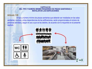 Artículo 139
El tipo y número mínimo de piezas sanitarias que deberán ser instaladas en las salas
sanitarias, cocinas y otras dependencias de las edificaciones, serán proporcionales al número de
personas servidas y según el uso a que se les destine, de acuerdo con lo requerido en el presente
capítulo.
CAPITULO IX
DEL TIPO Y NUMERO MINIMO REQUERIDO DE PIEZAS SANITARIAS A
INSTALAR EN LAS EDIFICACIONES
 
