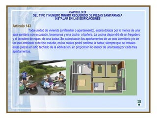 Artículo 143
Toda unidad de vivienda (unifamiliar o apartamento), estará dotada por lo menos de una
sala sanitaria con excusado, lavamanos y una ducha o bañera. La cocina dispondrá de un fregadero
y el lavadero de ropas, de una batea. Se exceptuarán los apartamentos de un solo dormitorio y/o de
un solo ambiente o de tipo estudio, en los cuales podrá omitirse la batea; siempre que se instales
estas piezas en sitio techado de la edificación, en proporción no menor de una batea por cada tres
apartamentos.
CAPITULO IX
DEL TIPO Y NUMERO MINIMO REQUERIDO DE PIEZAS SANITARIAS A
INSTALAR EN LAS EDIFICACIONES
 