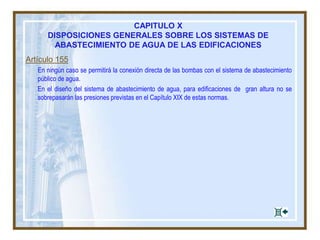 Artículo 155
En ningún caso se permitirá la conexión directa de las bombas con el sistema de abastecimiento
público de agua.
En el diseño del sistema de abastecimiento de agua, para edificaciones de gran altura no se
sobrepasarán las presiones previstas en el Capítulo XIX de estas normas.
CAPITULO X
DISPOSICIONES GENERALES SOBRE LOS SISTEMAS DE
ABASTECIMIENTO DE AGUA DE LAS EDIFICACIONES
 