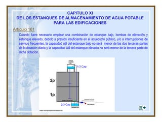 Artículo 161
Cuando fuere necesario emplear una combinación de estanque bajo, bombas de elevación y
estanque elevado, debido a presión insuficiente en el acueducto público, y/o a interrupciones de
servicio frecuentes, la capacidad útil del estanque bajo no será menor de las dos terceras partes
de la dotación diaria y la capacidad útil del estanque elevado no será menor de la tercera parte de
dicha dotación.
1/3 Cap
2/3 Cap
CAPITULO XI
DE LOS ESTANQUES DE ALMACENAMIENTO DE AGUA POTABLE
PARA LAS EDIFICACIONES
 