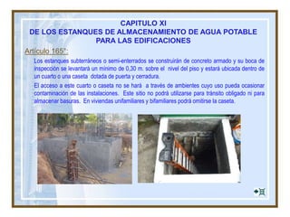 Artículo 165°:
Los estanques subterráneos o semi-enterrados se construirán de concreto armado y su boca de
inspección se levantará un mínimo de 0,30 m. sobre el nivel del piso y estará ubicada dentro de
un cuarto o una caseta dotada de puerta y cerradura.
El acceso a este cuarto o caseta no se hará a través de ambientes cuyo uso pueda ocasionar
contaminación de las instalaciones. Este sitio no podrá utilizarse para tránsito obligado ni para
almacenar basuras. En viviendas unifamiliares y bifamiliares podrá omitirse la caseta.
CAPITULO XI
DE LOS ESTANQUES DE ALMACENAMIENTO DE AGUA POTABLE
PARA LAS EDIFICACIONES
 