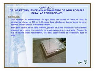 Artículo 178:
Todo estanque de almacenamiento de agua deberá ser dotados de bocas de visita de
dimensiones mínimas de 0,60 por 0,60 metros libres cubiertas con tapa de lámina de hierro,
cemento, concreto liviano o de materiales similares.
Estas tapas deberán ser de cierre hermético, provistas de goznes y candados y con los bordes
solapados por lo menos 10 cm alrededor de la parte exterior de la boca de visita. Ene caso de
que se requiere celdas independientes, cada celda deberá dotarse de su respectiva boca de
visita.
CAPITULO XI
DE LOS ESTANQUES DE ALMACENAMIENTO DE AGUA POTABLE
PARA LAS EDIFICACIONES
 