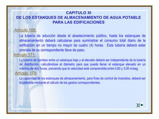 Artículo 168:
La tubería de aducción desde el abastecimiento público, hasta los estanques de
almacenamiento deberá calcularse para suministrar el consumo total diario de la
edificación en un tiempo no mayor de cuatro (4) horas. Esta tubería deberá estar
provista de su correspondiente llave de paso.
Artículo 171:
La tubería de bombeo entre un estanque bajo y el elevado deberá ser independiente de la tubería
de distribución, calculándose el diámetro para que pueda llenar el estanque elevado en un
máximo de dos horas, previendo que la velocidad esté comprendida entre 0,60 y 3,00 m/seg.
Artículo 179:
La capacidad de los estanques de almacenamiento, para fines de control de incendios, deberá ser
la obtenida mediante el cálculo de los gastos correspondientes.
CAPITULO XI
DE LOS ESTANQUES DE ALMACENAMIENTO DE AGUA POTABLE
PARA LAS EDIFICACIONES
 